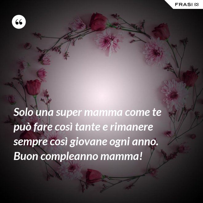 Solo una super mamma come te può fare così tante e rimanere sempre così giovane ogni anno. Buon compleanno mamma! - Anonimo