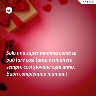 Solo una super mamma come te può fare così tante e rimanere sempre così giovane ogni anno. Buon compleanno mamma! - Anonimo