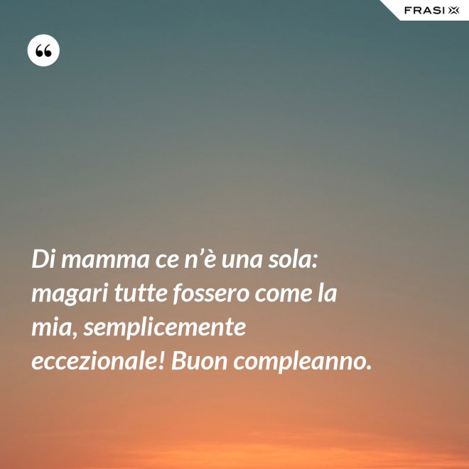 Di mamma ce n’è una sola: magari tutte fossero come la mia, semplicemente eccezionale! Buon compleanno. - Anonimo