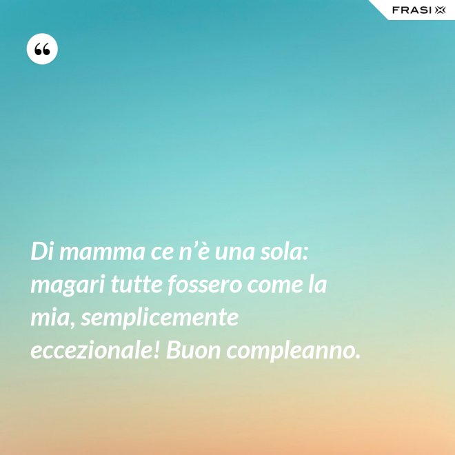 Di mamma ce n’è una sola: magari tutte fossero come la mia, semplicemente eccezionale! Buon compleanno. - Anonimo