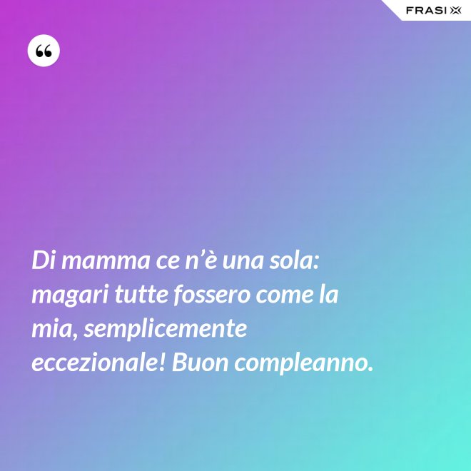 Di mamma ce n’è una sola: magari tutte fossero come la mia, semplicemente eccezionale! Buon compleanno. - Anonimo