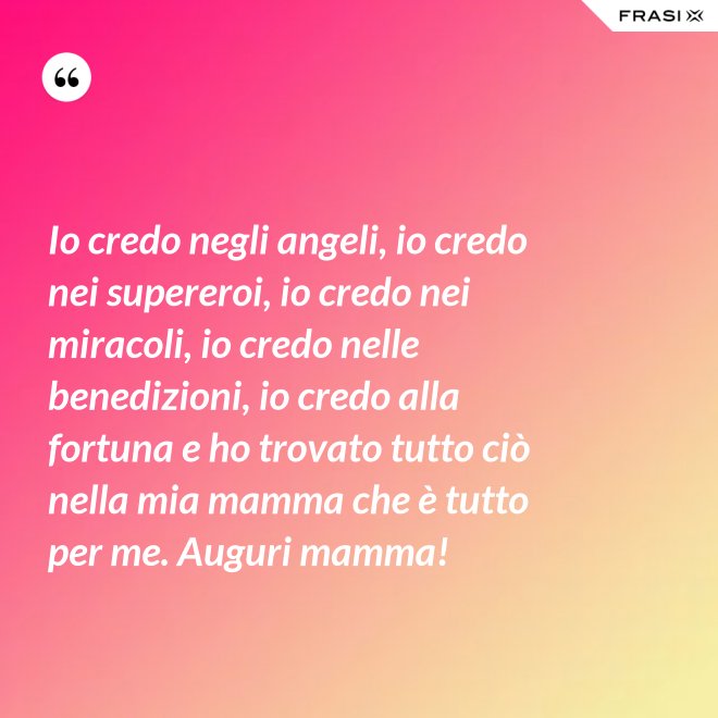 Io credo negli angeli, io credo nei supereroi, io credo nei miracoli, io credo nelle benedizioni, io credo alla fortuna e ho trovato tutto ciò nella mia mamma che è tutto per me. Auguri mamma! - Anonimo