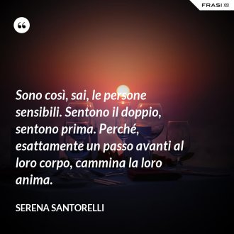 Sono così, sai, le persone sensibili. Sentono il doppio, sentono prima. Perché, esattamente un passo avanti al loro corpo, cammina la loro anima. - Serena Santorelli