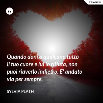 Quando doni a qualcuno tutto il tuo cuore e lui lo rifiuta, non puoi riaverlo indietro. E' andato via per sempre. - Sylvia Plath