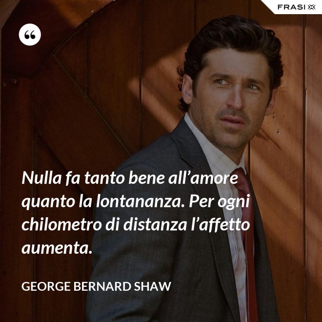 Nulla fa tanto bene all’amore quanto la lontananza. Per ogni chilometro di distanza l’affetto aumenta. - George Bernard Shaw