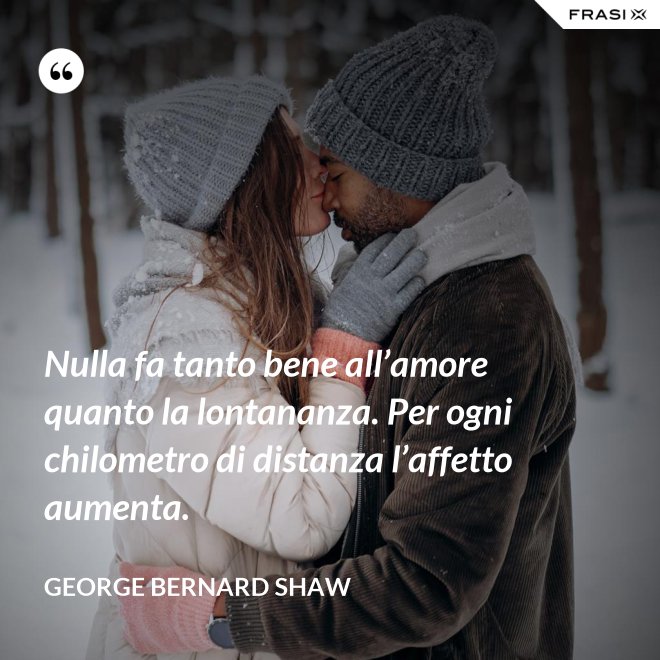 Nulla fa tanto bene all’amore quanto la lontananza. Per ogni chilometro di distanza l’affetto aumenta. - George Bernard Shaw