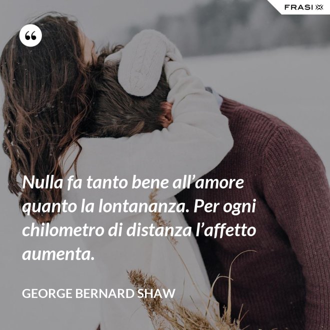 Nulla fa tanto bene all’amore quanto la lontananza. Per ogni chilometro di distanza l’affetto aumenta. - George Bernard Shaw