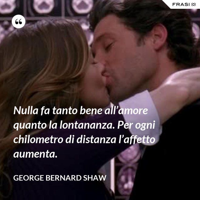 Nulla fa tanto bene all’amore quanto la lontananza. Per ogni chilometro di distanza l’affetto aumenta. - George Bernard Shaw