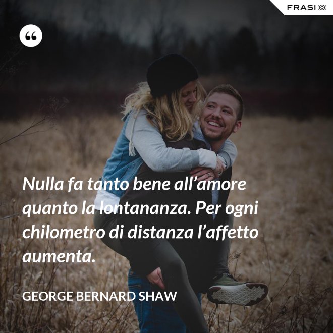 Nulla fa tanto bene all’amore quanto la lontananza. Per ogni chilometro di distanza l’affetto aumenta. - George Bernard Shaw