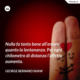 Nulla fa tanto bene all’amore quanto la lontananza. Per ogni chilometro di distanza l’affetto aumenta. - George Bernard Shaw