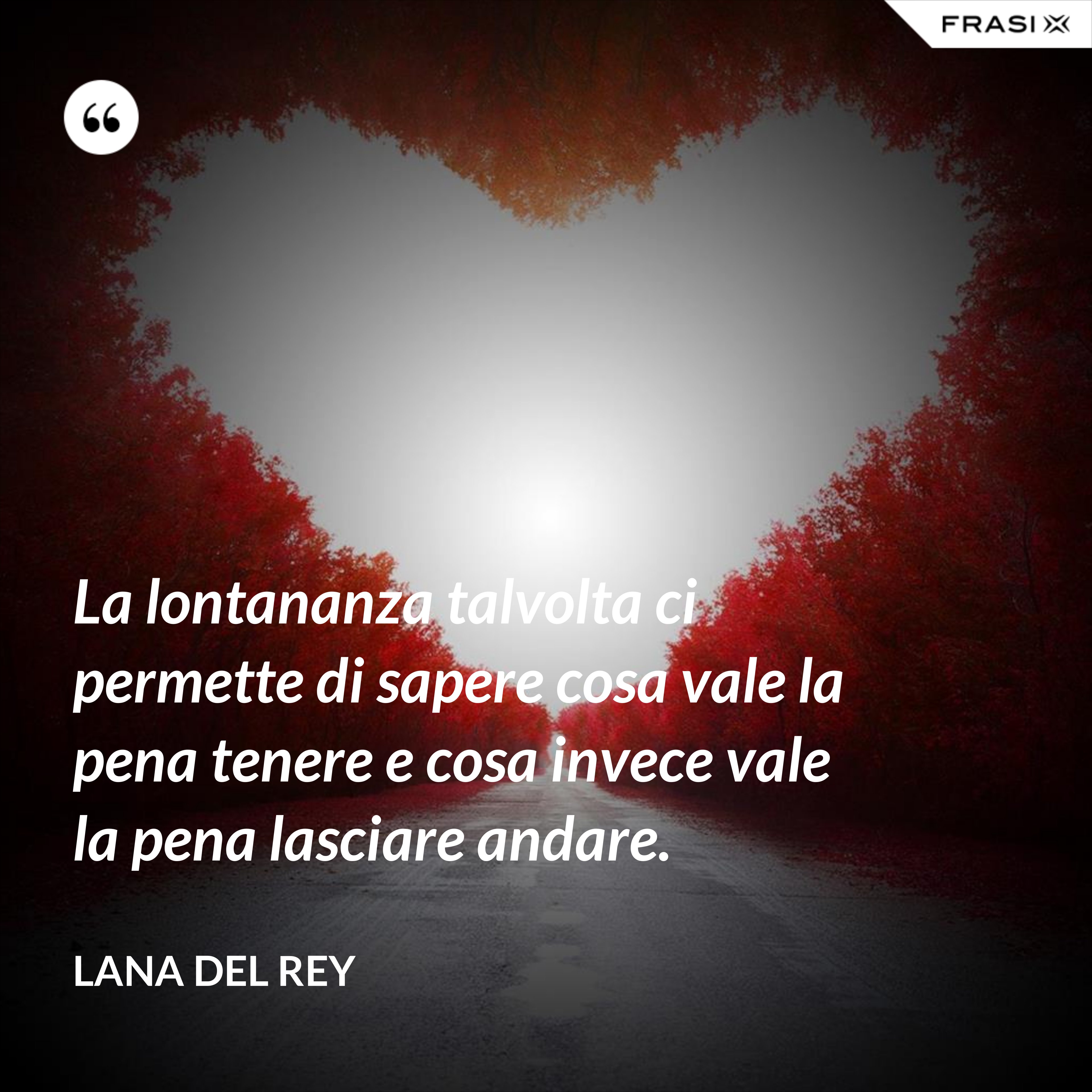 La lontananza talvolta ci permette di sapere cosa vale la pena tenere e cosa invece vale la pena lasciare andare. - Lana Del Rey