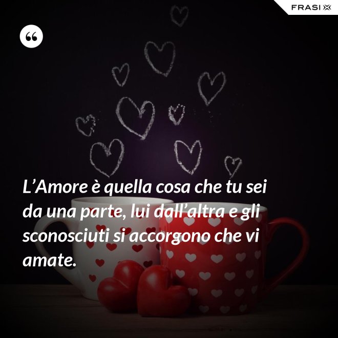 L’Amore è quella cosa che tu sei da una parte, lui dall’altra e gli sconosciuti si accorgono che vi amate. - Anonimo