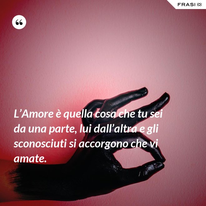 L’Amore è quella cosa che tu sei da una parte, lui dall’altra e gli sconosciuti si accorgono che vi amate. - Anonimo