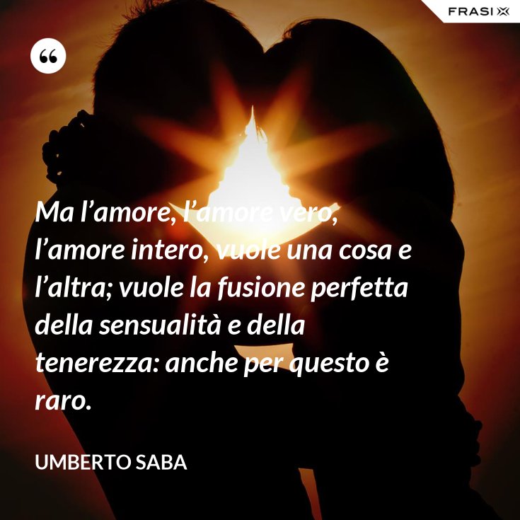 Ma l’amore, l’amore vero, l’amore intero, vuole una cosa e l’altra