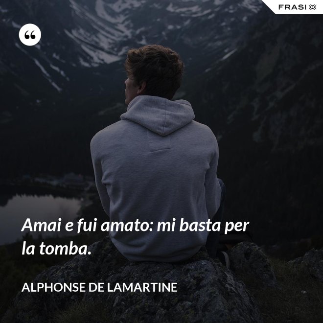 Amai e fui amato: mi basta per la tomba. - Alphonse de Lamartine