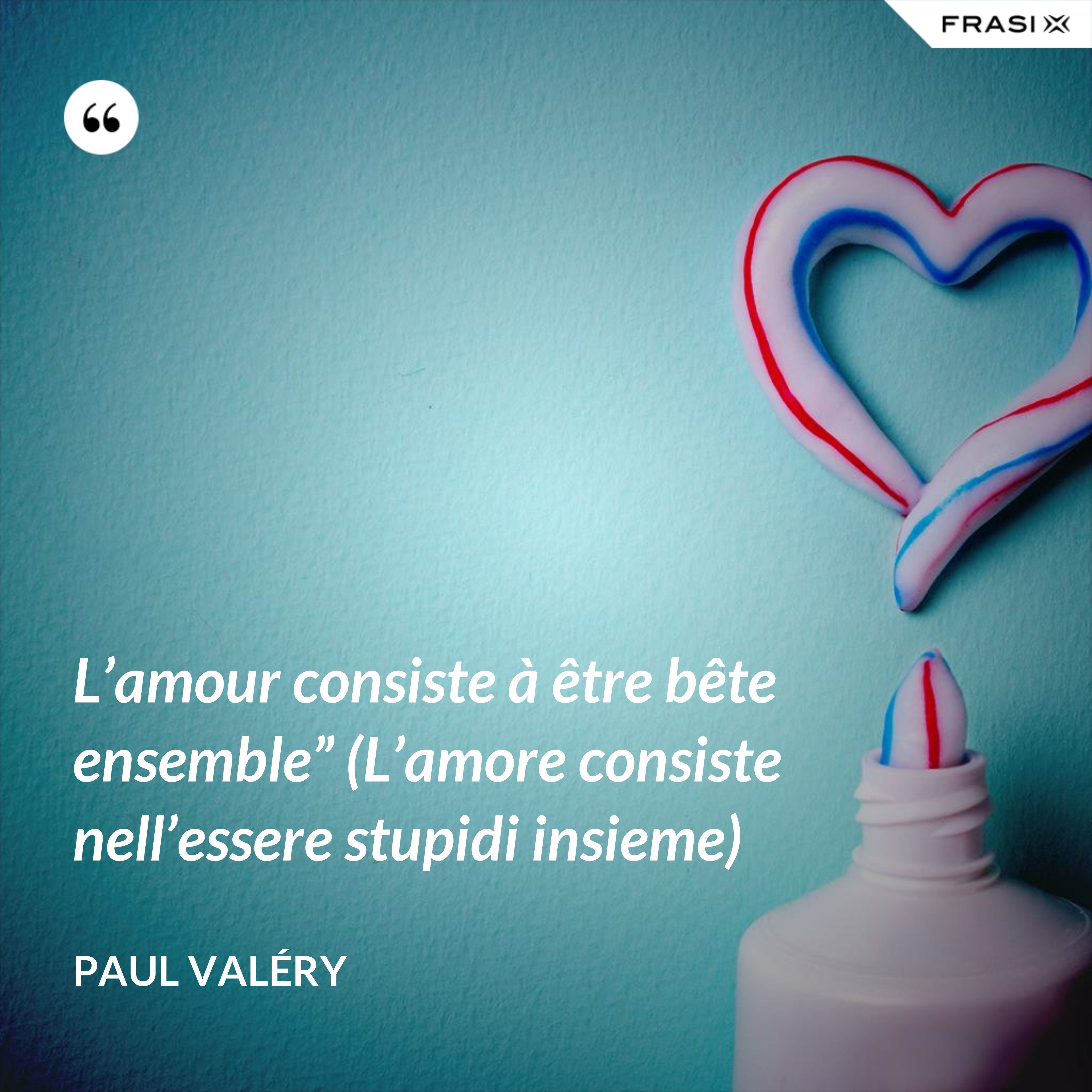 L’amour consiste à être bête ensemble” (L’amore consiste nell’essere stupidi insieme) - Paul Valéry