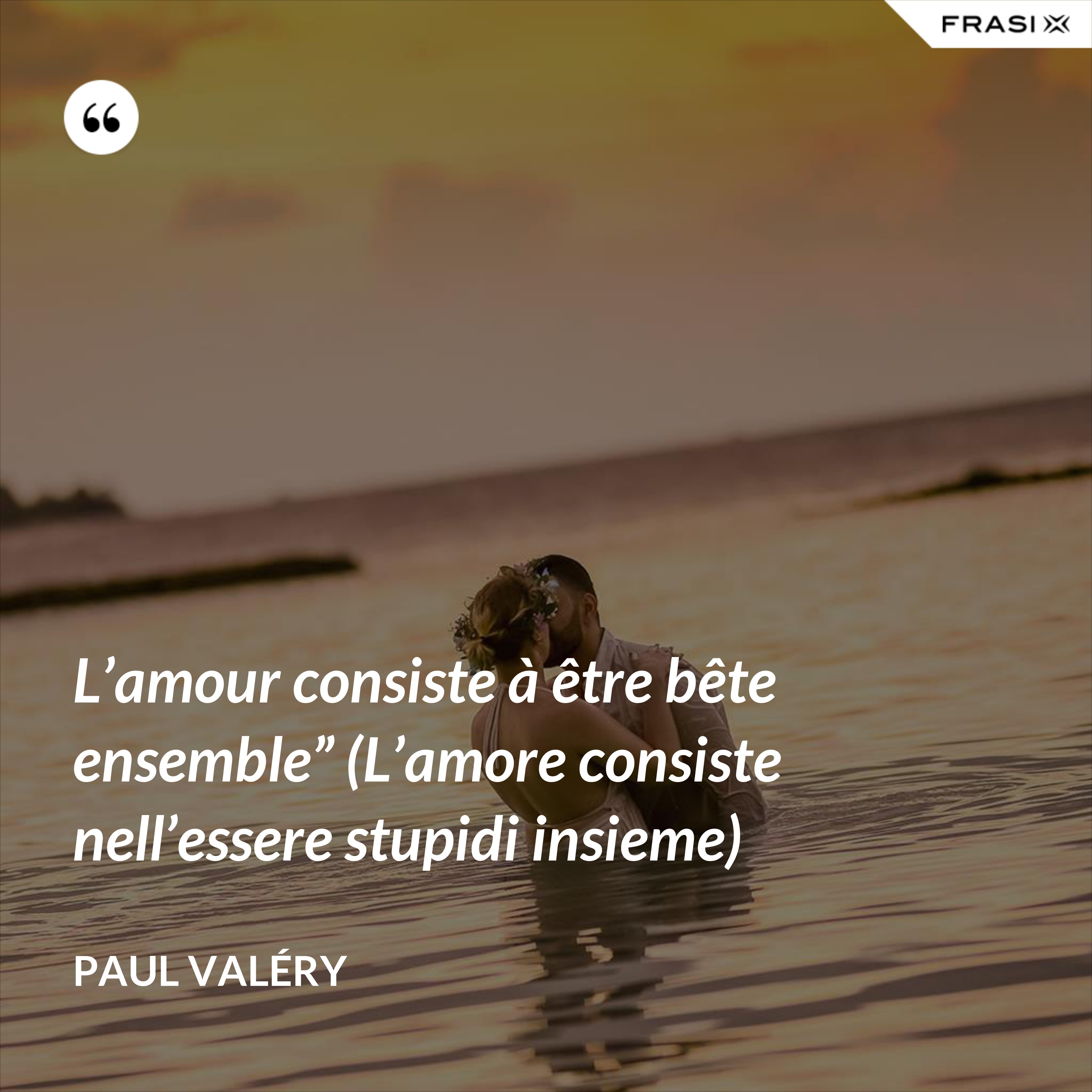 L’amour consiste à être bête ensemble” (L’amore consiste nell’essere stupidi insieme) - Paul Valéry