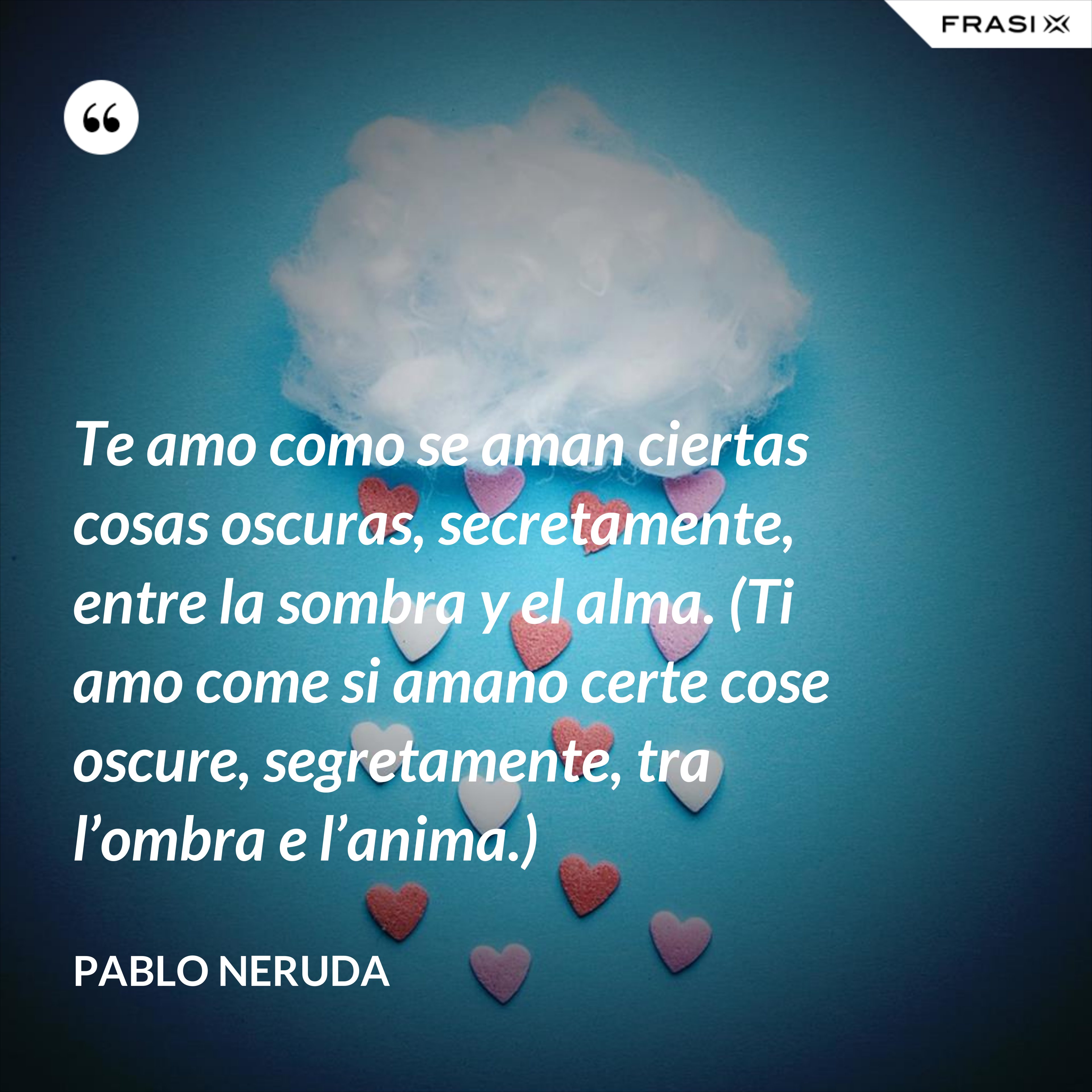 Te amo como se aman ciertas cosas oscuras, secretamente, entre la sombra y el alma. (Ti amo come si amano certe cose oscure, segretamente, tra l’ombra e l’anima.) - Pablo Neruda