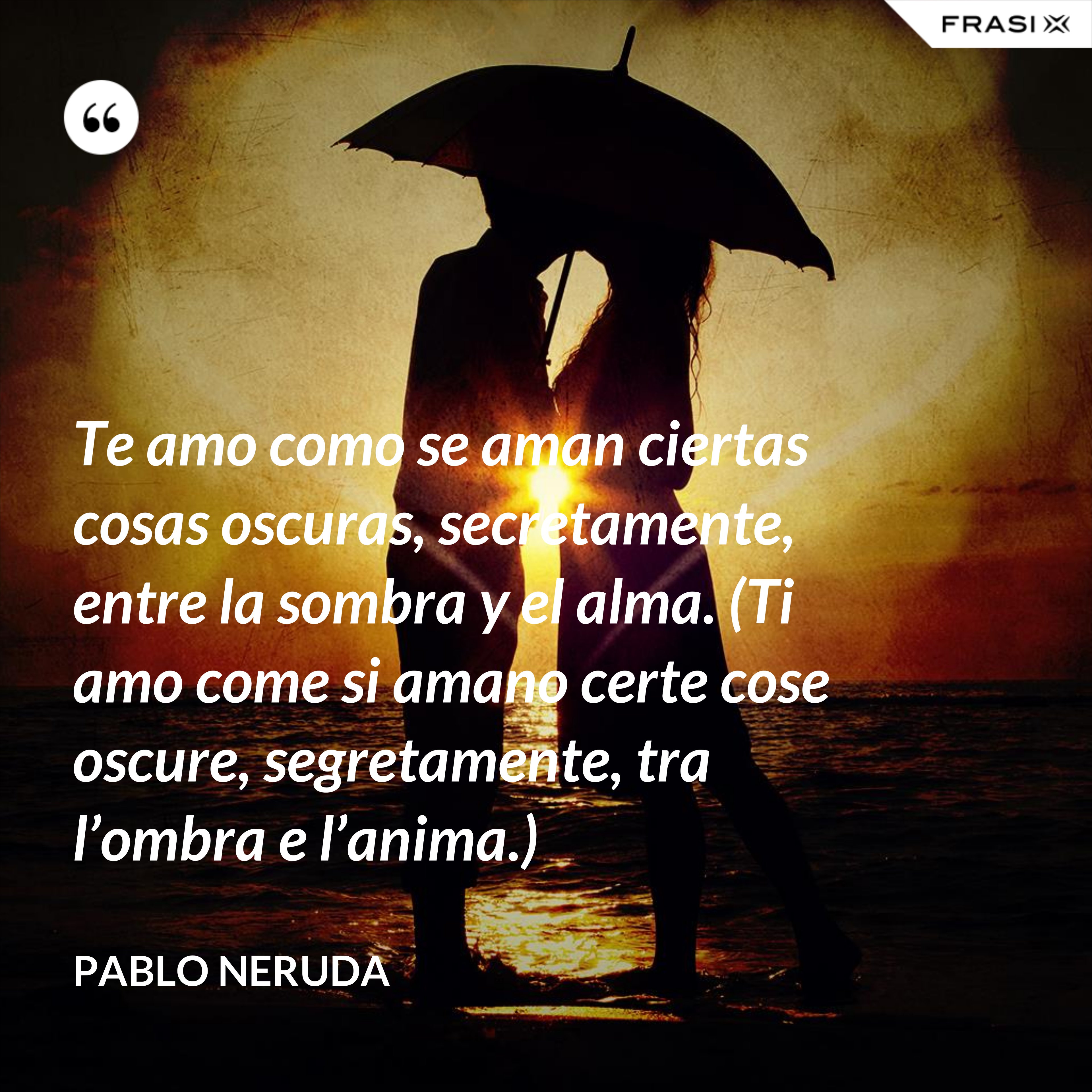 Te amo como se aman ciertas cosas oscuras, secretamente, entre la sombra y el alma. (Ti amo come si amano certe cose oscure, segretamente, tra l’ombra e l’anima.) - Pablo Neruda