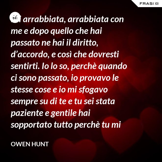 Eri arrabbiata, arrabbiata con me e dopo quello che hai passato ne hai il diritto, d’accordo, e così che dovresti sentirti. Io lo so, perchè quando ci sono passato, io provavo le stesse cose e io mi sfogavo sempre su di te e tu sei stata paziente e gentile hai sopportato tutto perchè tu mi ami! Tu mi ami! Perciò puoi avere paura con me o essere arrabbiata con me o felice, non me ne importa perchè io ti starò vicino, non andrò da nessuna parte Cristina, non andrò da nessuna parte senza di te! - Owen Hunt