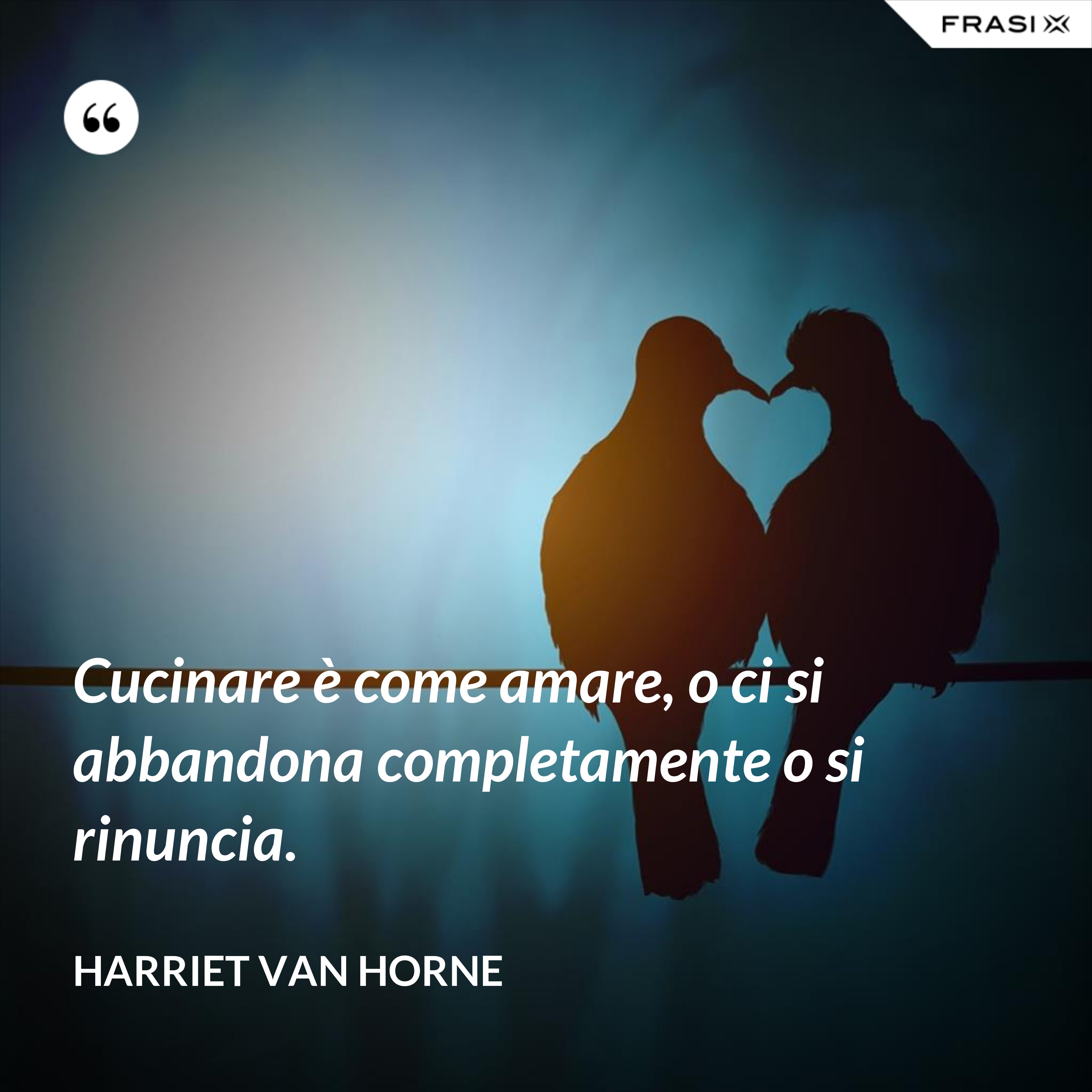 Cucinare è come amare, o ci si abbandona completamente o si rinuncia. - Harriet Van Horne