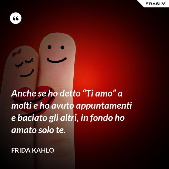 Anche se ho detto “Ti amo” a molti e ho avuto appuntamenti e baciato gli altri, in fondo ho amato solo te. - Frida Kahlo