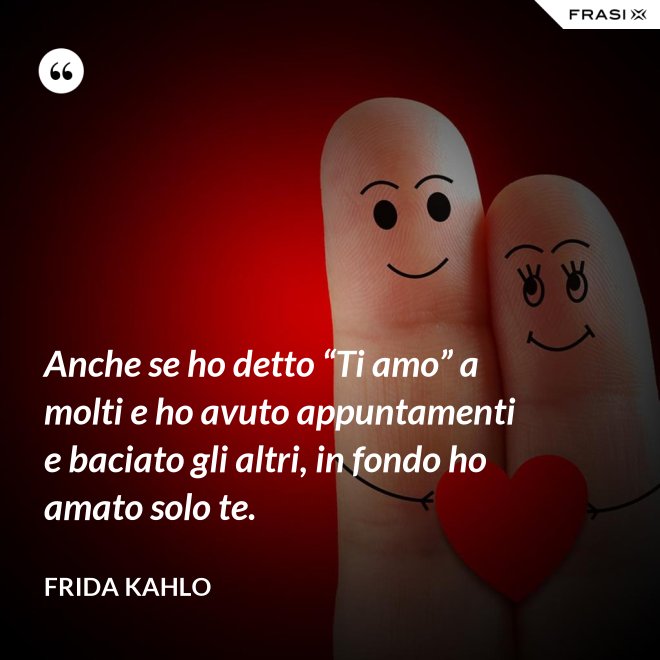 Anche se ho detto “Ti amo” a molti e ho avuto appuntamenti e baciato gli altri, in fondo ho amato solo te. - Frida Kahlo