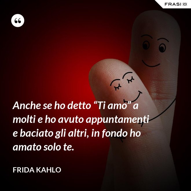 Anche se ho detto “Ti amo” a molti e ho avuto appuntamenti e baciato gli altri, in fondo ho amato solo te. - Frida Kahlo