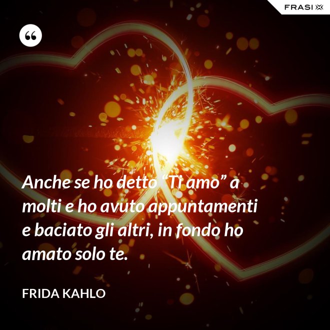 Anche se ho detto “Ti amo” a molti e ho avuto appuntamenti e baciato gli altri, in fondo ho amato solo te. - Frida Kahlo