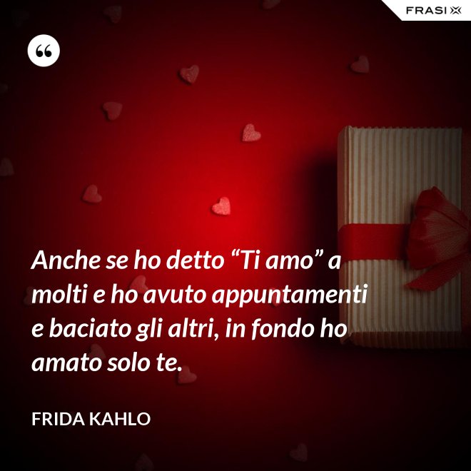 Anche se ho detto “Ti amo” a molti e ho avuto appuntamenti e baciato gli altri, in fondo ho amato solo te. - Frida Kahlo
