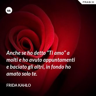 Anche se ho detto “Ti amo” a molti e ho avuto appuntamenti e baciato gli altri, in fondo ho amato solo te. - Frida Kahlo