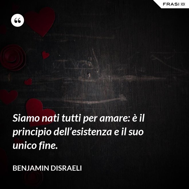 Siamo nati tutti per amare: è il principio dell’esistenza e il suo unico fine. - Benjamin Disraeli