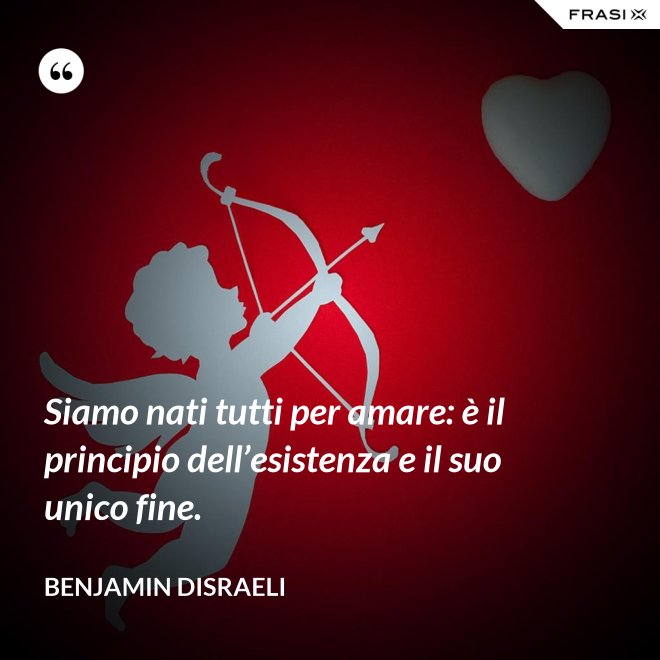 Siamo nati tutti per amare: è il principio dell’esistenza e il suo unico fine. - Benjamin Disraeli