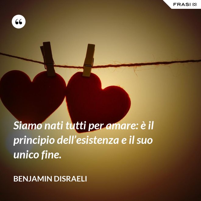 Siamo nati tutti per amare: è il principio dell’esistenza e il suo unico fine. - Benjamin Disraeli