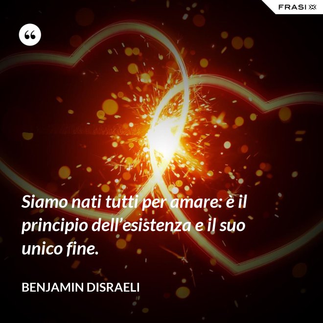 Siamo nati tutti per amare: è il principio dell’esistenza e il suo unico fine. - Benjamin Disraeli