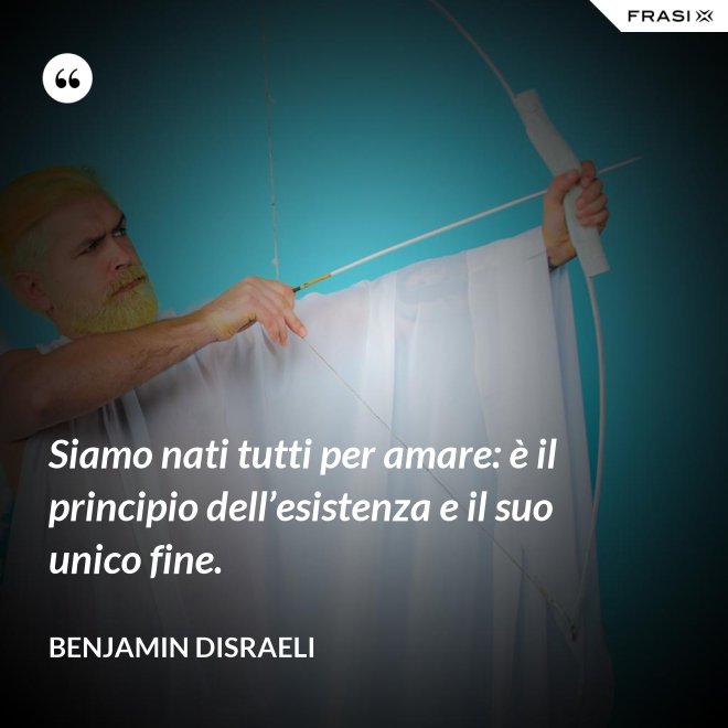 Siamo nati tutti per amare: è il principio dell’esistenza e il suo unico fine. - Benjamin Disraeli