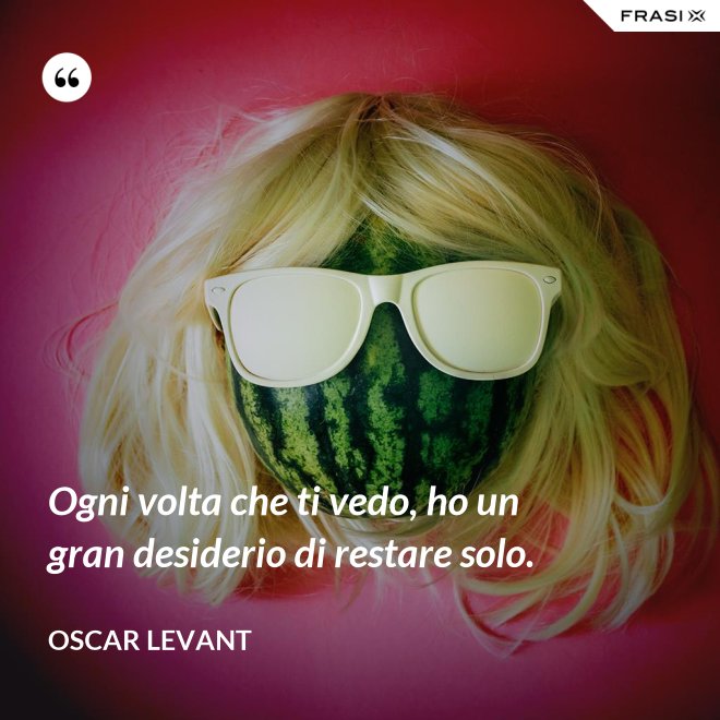 Ogni volta che ti vedo, ho un gran desiderio di restare solo. - Oscar Levant