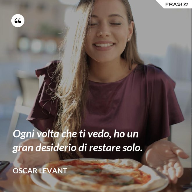 Ogni volta che ti vedo, ho un gran desiderio di restare solo. - Oscar Levant