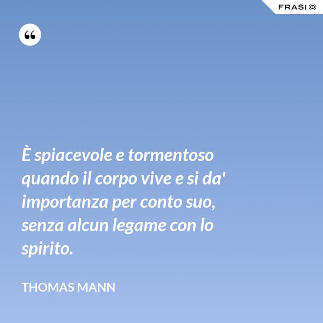 È spiacevole e tormentoso quando il corpo vive e si da' importanza per conto suo, senza alcun legame con lo spirito. - Thomas Mann