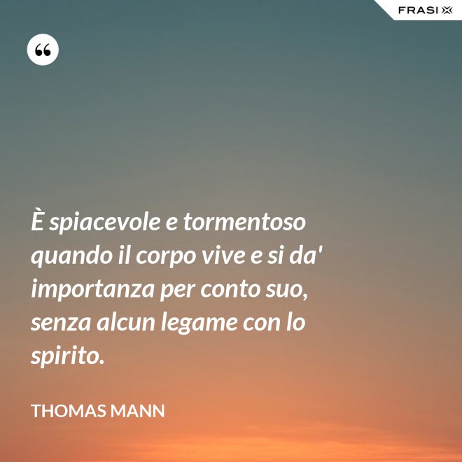 È spiacevole e tormentoso quando il corpo vive e si da' importanza per conto suo, senza alcun legame con lo spirito. - Thomas Mann