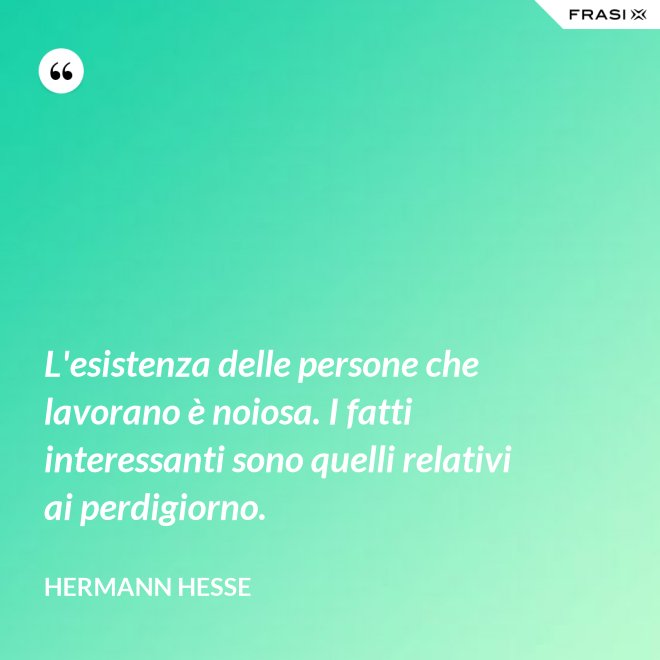 L'esistenza delle persone che lavorano è noiosa. I fatti interessanti sono quelli relativi ai perdigiorno. - Hermann Hesse
