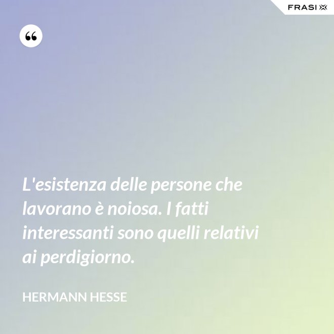 L'esistenza delle persone che lavorano è noiosa. I fatti interessanti sono quelli relativi ai perdigiorno. - Hermann Hesse