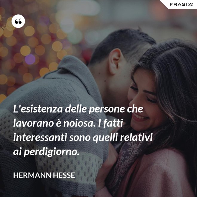 L'esistenza delle persone che lavorano è noiosa. I fatti interessanti sono quelli relativi ai perdigiorno. - Hermann Hesse