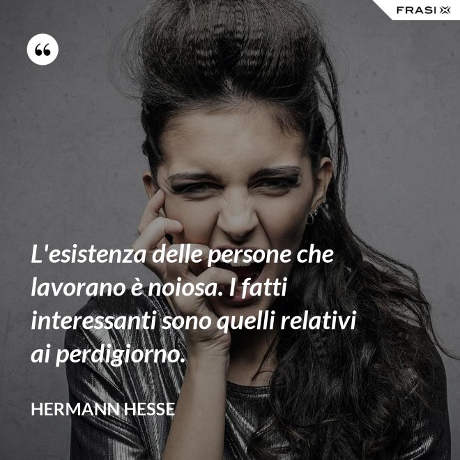 L'esistenza delle persone che lavorano è noiosa. I fatti interessanti sono quelli relativi ai perdigiorno. - Hermann Hesse
