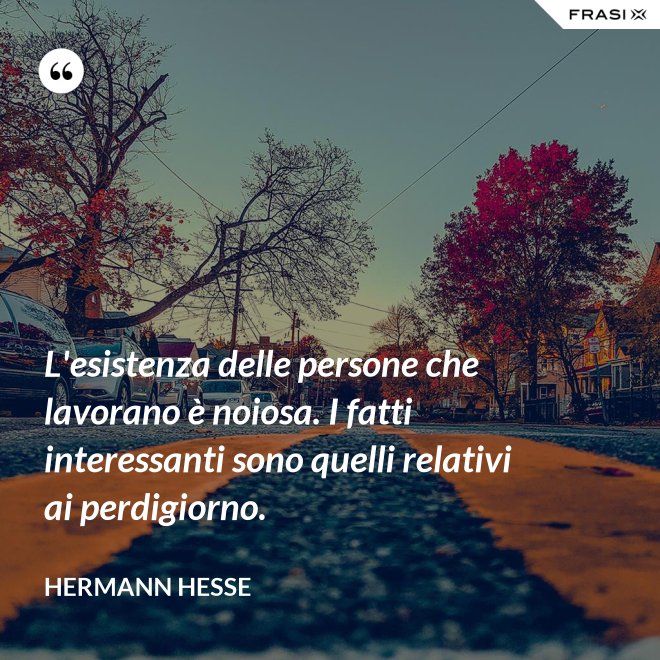 L'esistenza delle persone che lavorano è noiosa. I fatti interessanti sono quelli relativi ai perdigiorno. - Hermann Hesse