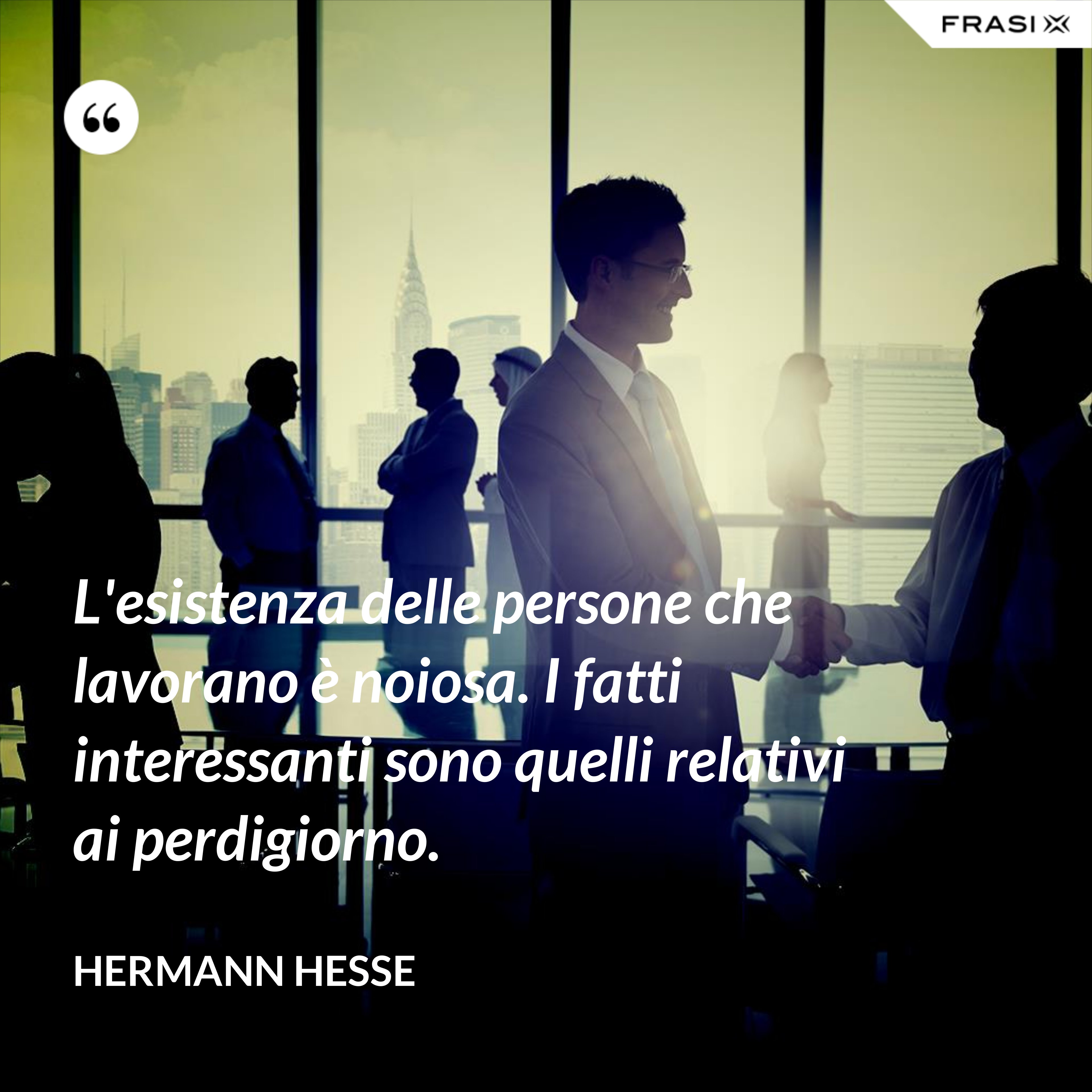 L'esistenza delle persone che lavorano è noiosa. I fatti interessanti sono quelli relativi ai perdigiorno. - Hermann Hesse