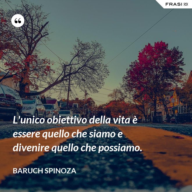 L'unico obiettivo della vita è essere quello che siamo e divenire quello che possiamo. - Baruch Spinoza