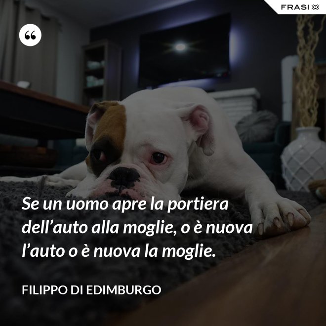 Se un uomo apre la portiera dell’auto alla moglie, o è nuova l’auto o è nuova la moglie. - Filippo di Edimburgo