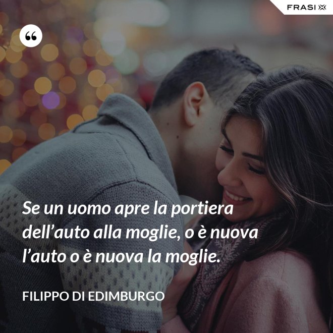 Se un uomo apre la portiera dell’auto alla moglie, o è nuova l’auto o è nuova la moglie. - Filippo di Edimburgo