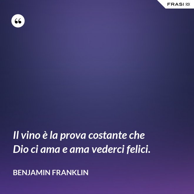 Il vino è la prova costante che Dio ci ama e ama vederci felici. - Benjamin Franklin